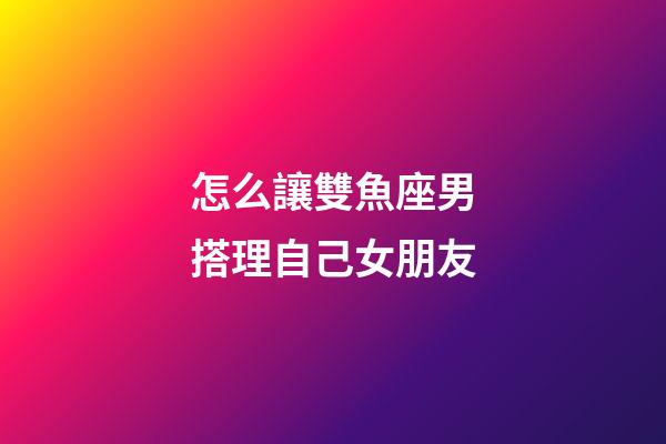 怎么讓雙魚座男搭理自己女朋友-第1張-星座運勢-玄機派