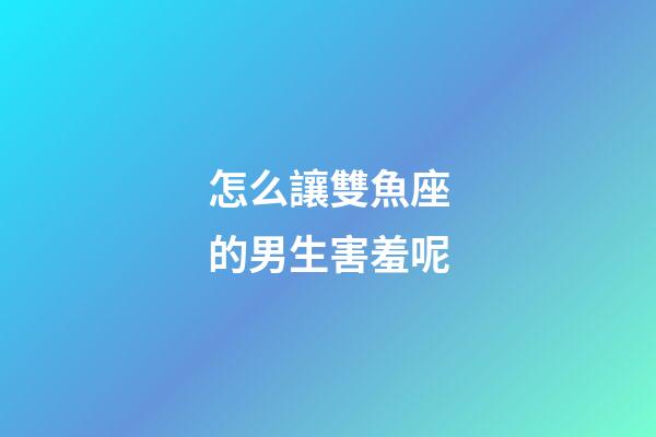 怎么讓雙魚座的男生害羞呢-第1張-星座運勢-玄機派