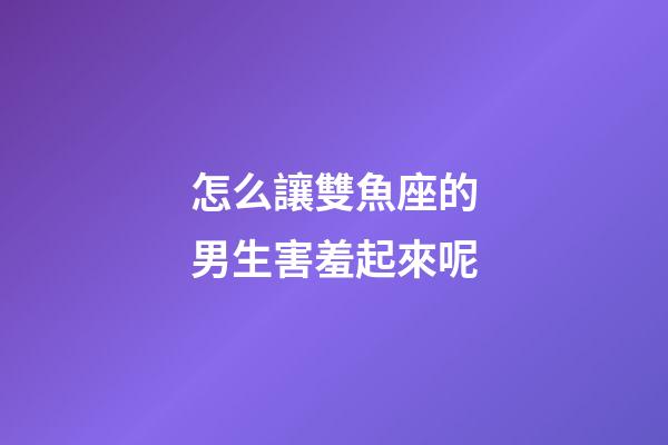 怎么讓雙魚座的男生害羞起來呢