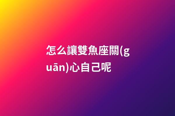 怎么讓雙魚座關(guān)心自己呢-第1張-星座運(yùn)勢(shì)-玄機(jī)派