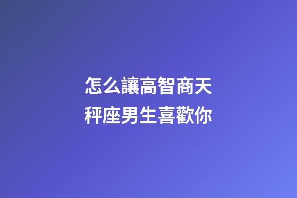 怎么讓高智商天秤座男生喜歡你-第1張-星座運勢-玄機派