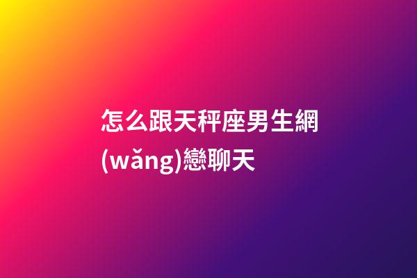 怎么跟天秤座男生網(wǎng)戀聊天