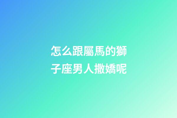 怎么跟屬馬的獅子座男人撒嬌呢-第1張-星座運勢-玄機派