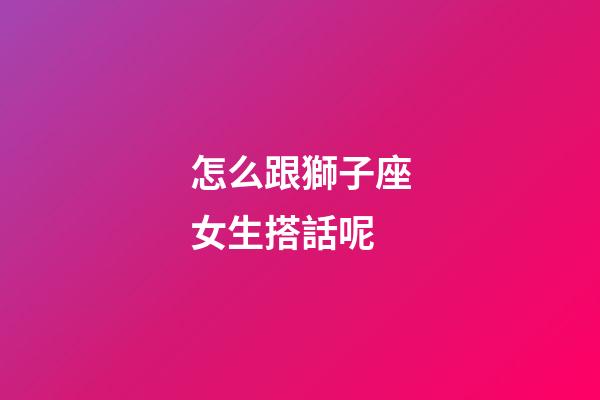 怎么跟獅子座女生搭話呢-第1張-星座運勢-玄機派