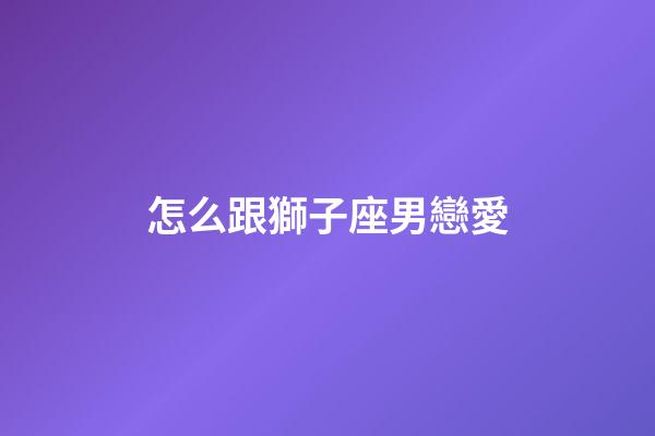 怎么跟獅子座男戀愛-第1張-星座運勢-玄機派
