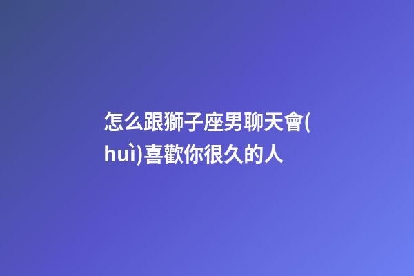 怎么跟獅子座男聊天會(huì)喜歡你很久的人-第1張-星座運(yùn)勢(shì)-玄機(jī)派