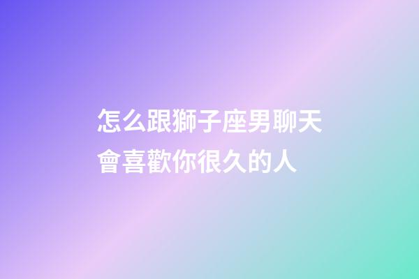 怎么跟獅子座男聊天會喜歡你很久的人