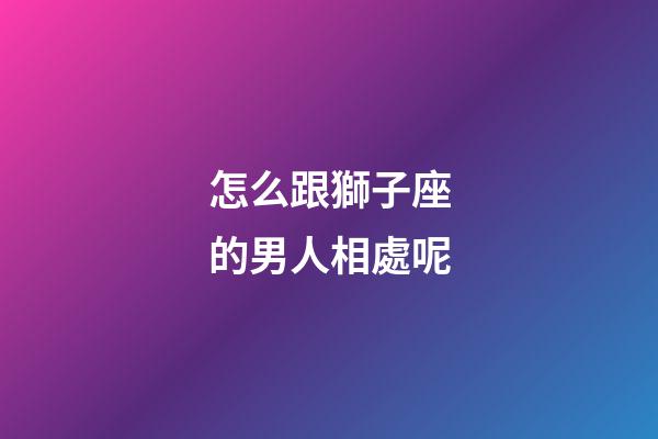 怎么跟獅子座的男人相處呢-第1張-星座運勢-玄機派