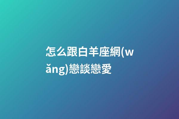 怎么跟白羊座網(wǎng)戀談戀愛-第1張-星座運勢-玄機派