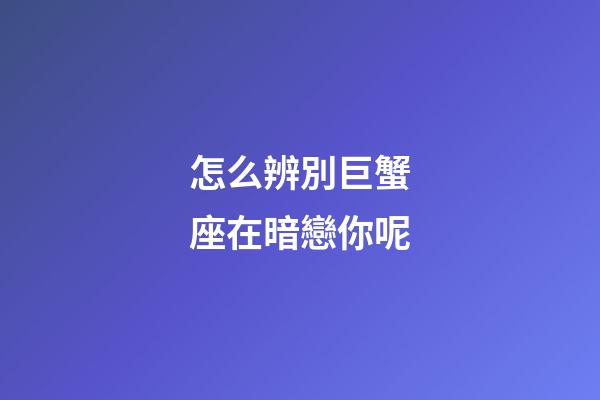 怎么辨別巨蟹座在暗戀你呢-第1張-星座運勢-玄機派
