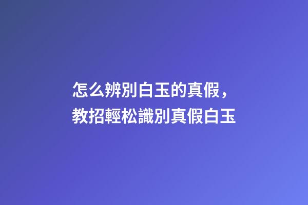 怎么辨別白玉的真假，教招輕松識別真假白玉-第1張-觀點-玄機派