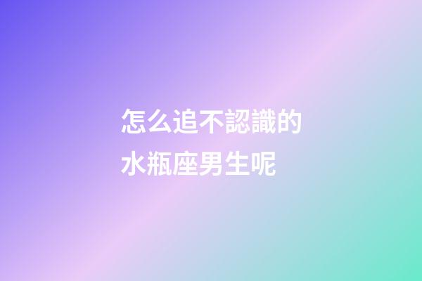 怎么追不認識的水瓶座男生呢-第1張-星座運勢-玄機派