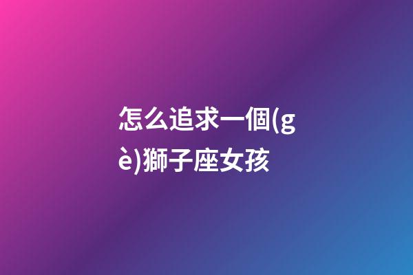 怎么追求一個(gè)獅子座女孩