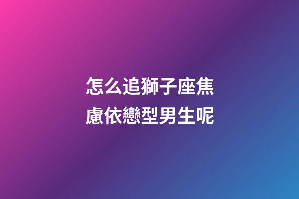 怎么追獅子座焦慮依戀型男生呢