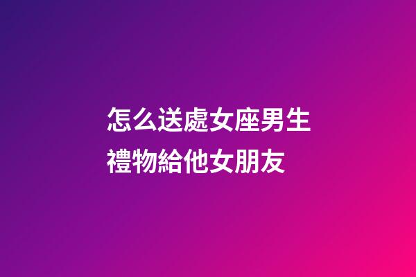 怎么送處女座男生禮物給他女朋友-第1張-星座運勢-玄機派