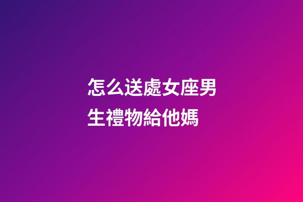 怎么送處女座男生禮物給他媽-第1張-星座運勢-玄機派
