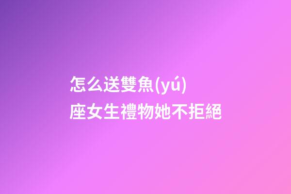 怎么送雙魚(yú)座女生禮物她不拒絕