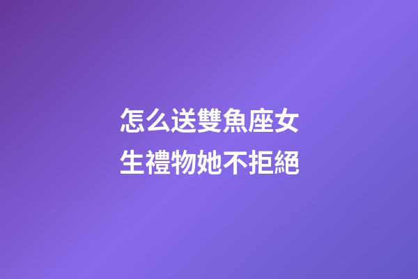 怎么送雙魚座女生禮物她不拒絕