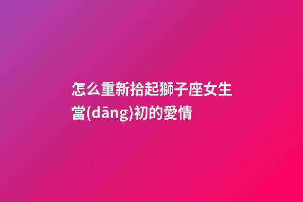 怎么重新拾起獅子座女生當(dāng)初的愛情-第1張-星座運勢-玄機派