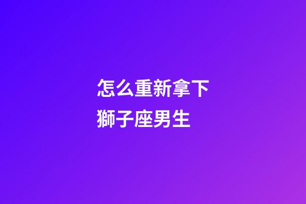 怎么重新拿下獅子座男生-第1張-星座運勢-玄機派