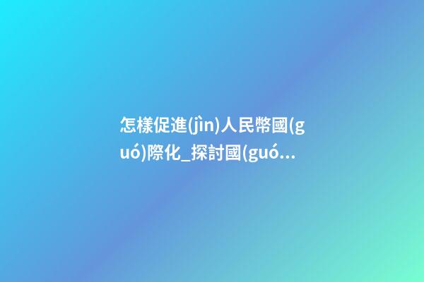 怎樣促進(jìn)人民幣國(guó)際化_探討國(guó)際化企業(yè)是怎樣取名？
