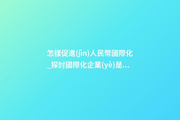 怎樣促進(jìn)人民幣國際化_探討國際化企業(yè)是怎樣取名？
