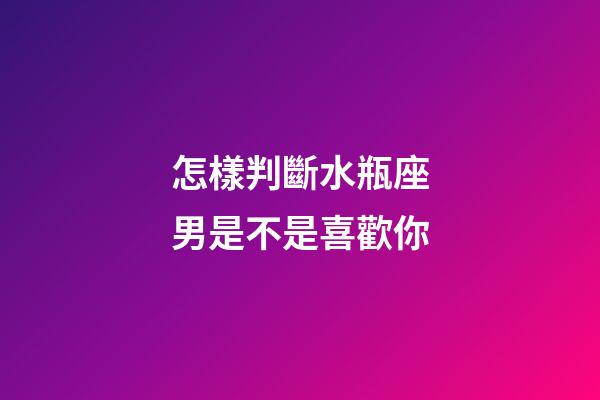 怎樣判斷水瓶座男是不是喜歡你