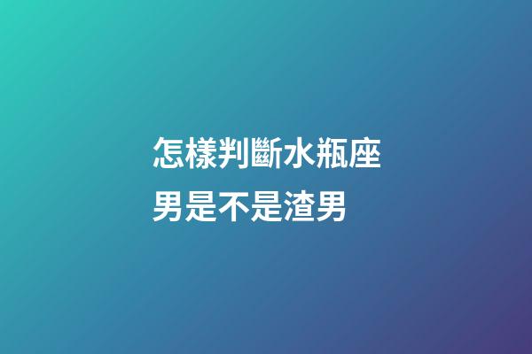 怎樣判斷水瓶座男是不是渣男