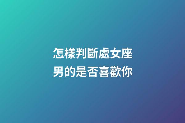 怎樣判斷處女座男的是否喜歡你