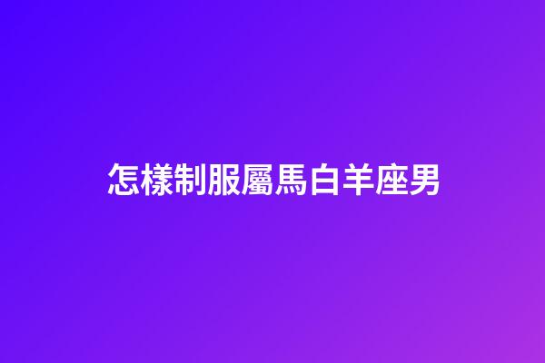 怎樣制服屬馬白羊座男-第1張-星座運(yùn)勢(shì)-玄機(jī)派