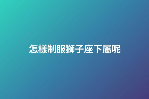 怎樣制服獅子座下屬呢-第1張-星座運勢-玄機派