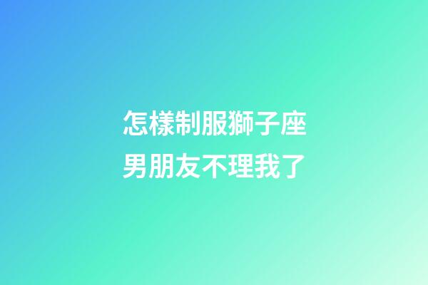 怎樣制服獅子座男朋友不理我了-第1張-星座運勢-玄機派