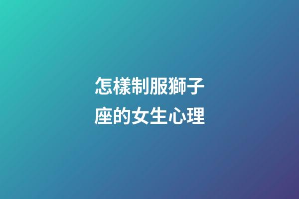 怎樣制服獅子座的女生心理-第1張-星座運(yùn)勢-玄機(jī)派