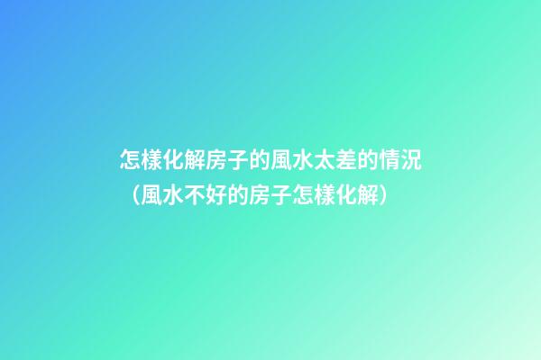 怎樣化解房子的風水太差的情況（風水不好的房子怎樣化解）