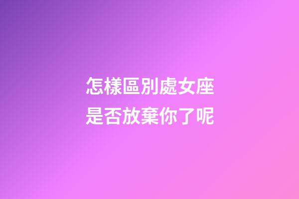 怎樣區別處女座是否放棄你了呢