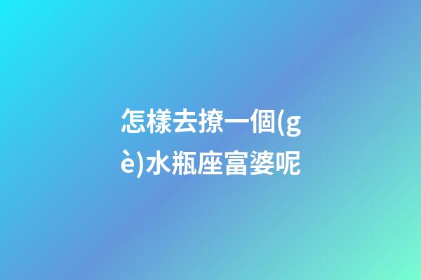 怎樣去撩一個(gè)水瓶座富婆呢