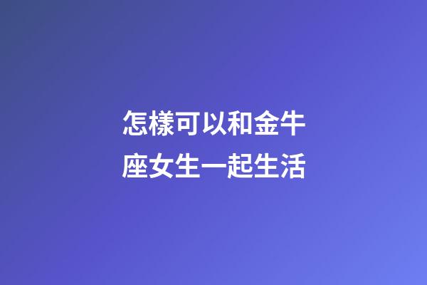 怎樣可以和金牛座女生一起生活-第1張-星座運勢-玄機派
