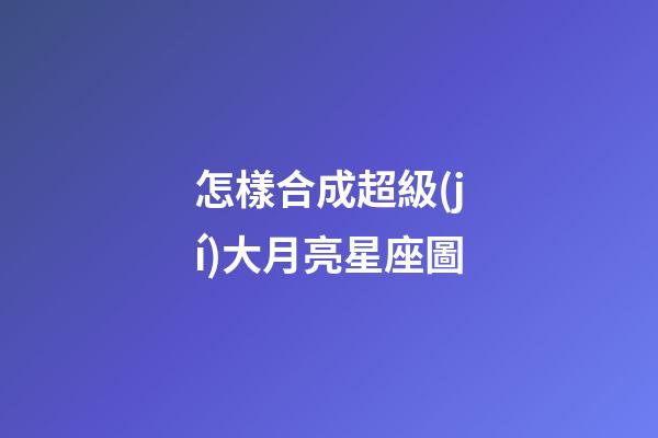 怎樣合成超級(jí)大月亮星座圖
