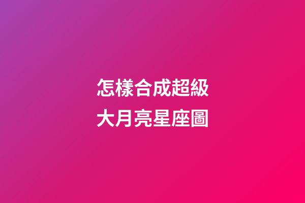 怎樣合成超級大月亮星座圖-第1張-星座運勢-玄機派