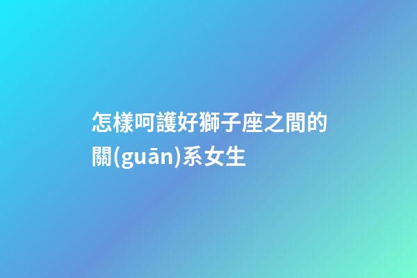 怎樣呵護好獅子座之間的關(guān)系女生