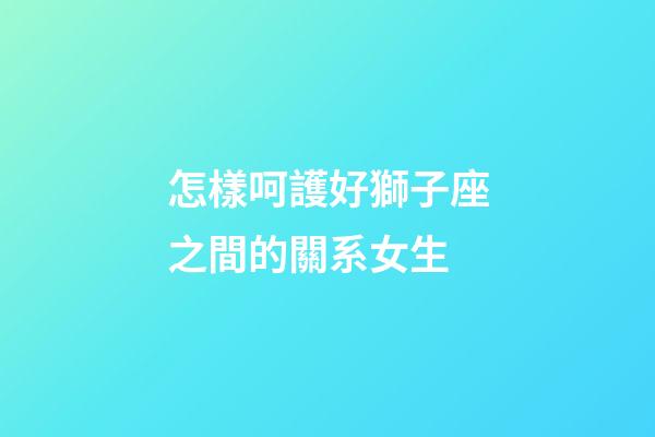 怎樣呵護好獅子座之間的關系女生