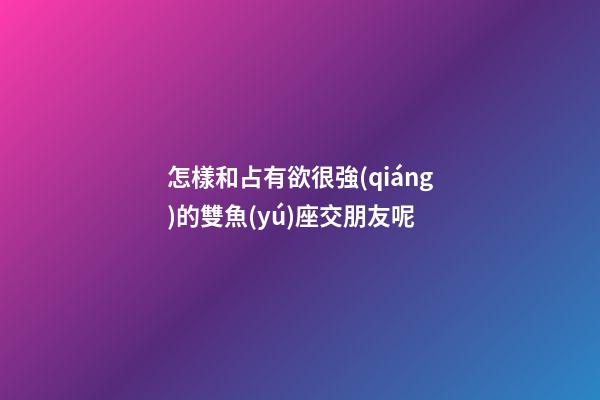 怎樣和占有欲很強(qiáng)的雙魚(yú)座交朋友呢