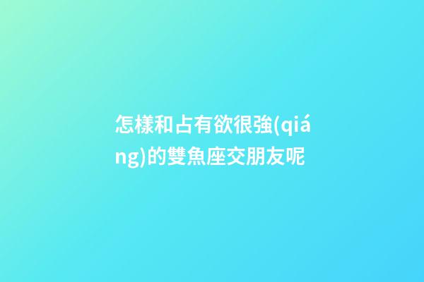怎樣和占有欲很強(qiáng)的雙魚座交朋友呢-第1張-星座運(yùn)勢(shì)-玄機(jī)派