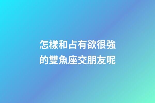 怎樣和占有欲很強的雙魚座交朋友呢-第1張-星座運勢-玄機派