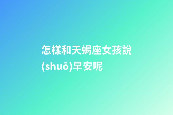 怎樣和天蝎座女孩說(shuō)早安呢