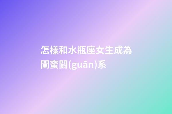 怎樣和水瓶座女生成為閨蜜關(guān)系-第1張-星座運勢-玄機派