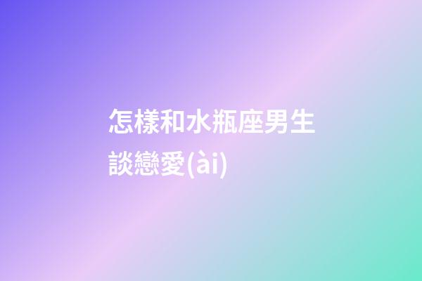 怎樣和水瓶座男生談戀愛(ài)