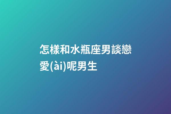怎樣和水瓶座男談戀愛(ài)呢男生