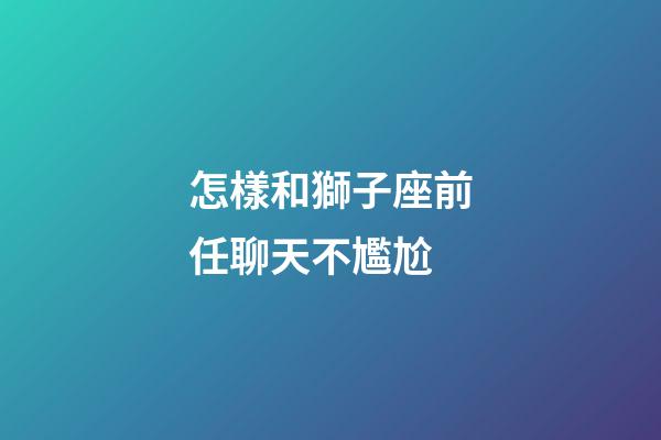怎樣和獅子座前任聊天不尷尬