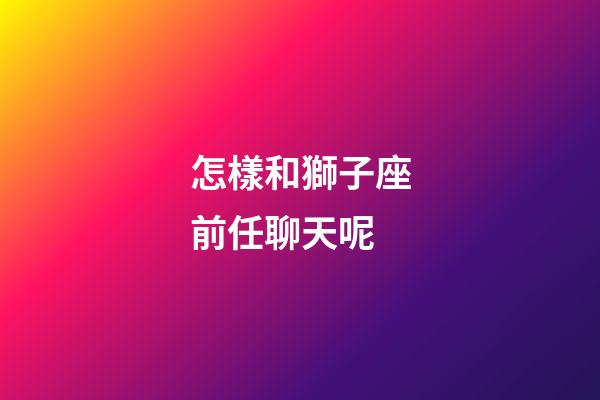 怎樣和獅子座前任聊天呢-第1張-星座運勢-玄機派